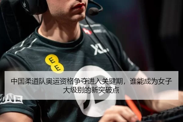中国柔道队奥运资格争夺进入关键期，谁能成为女子大级别的新突破点